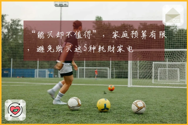 “能买却不值得”，家庭预算有限，避免购买这5种耗财家电