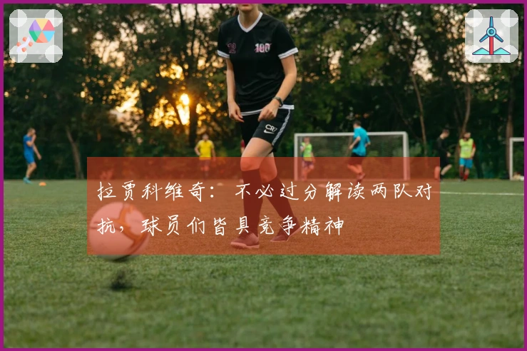 拉贾科维奇：不必过分解读两队对抗，球员们皆具竞争精神