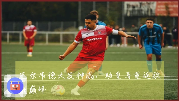 巴尔韦德大发神威，助皇马重返欧洲巅峰