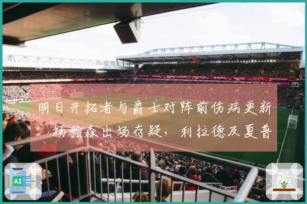 明日开拓者与爵士对阵前伤病更新：杨瀚森出场存疑，利拉德及夏普缺阵