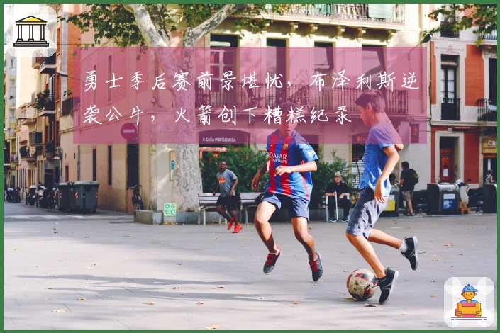 勇士季后赛前景堪忧，布泽利斯逆袭公牛，火箭创下糟糕纪录