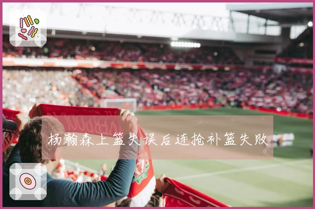 杨瀚森上篮失误后连抢补篮失败