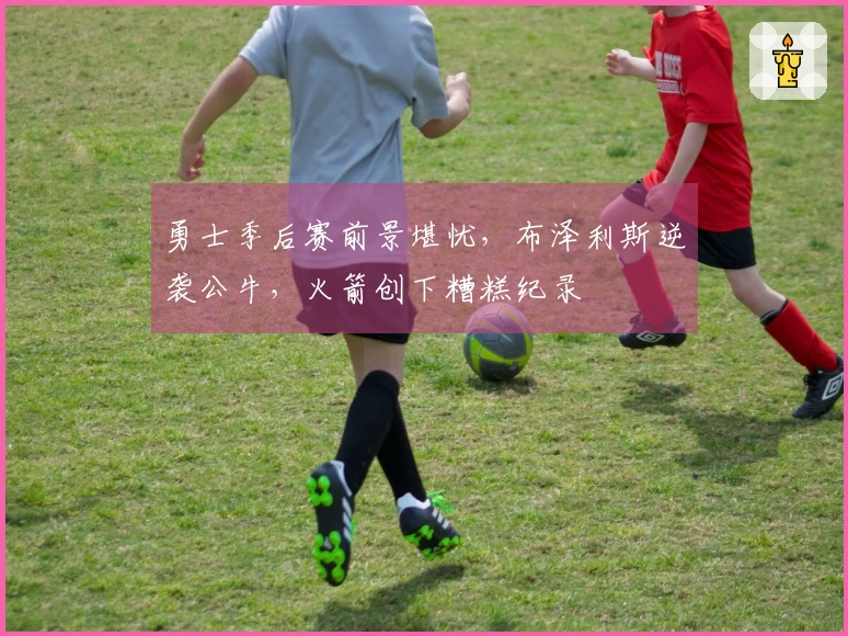 勇士季后赛前景堪忧，布泽利斯逆袭公牛，火箭创下糟糕纪录