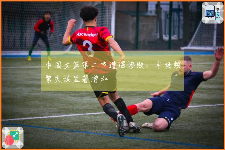 中国女篮第二节遭遇惨败，半场频繁失误显著增加