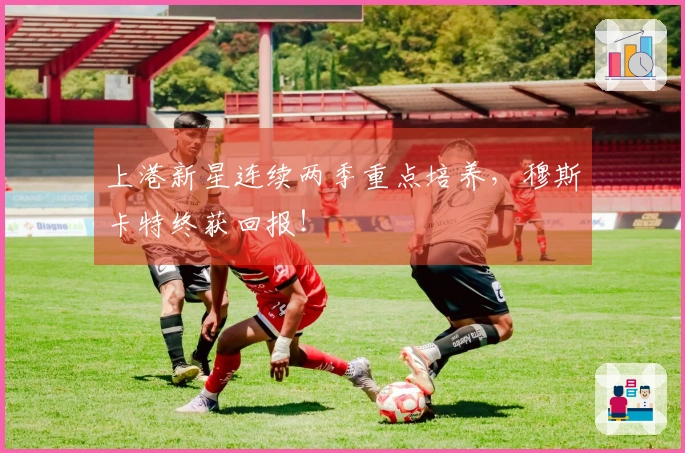 上港新星连续两季重点培养，穆斯卡特终获回报！