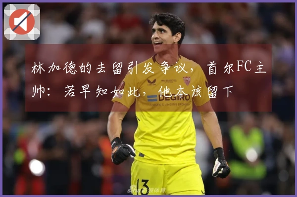 林加德的去留引发争议，首尔FC主帅：若早知如此，他本该留下