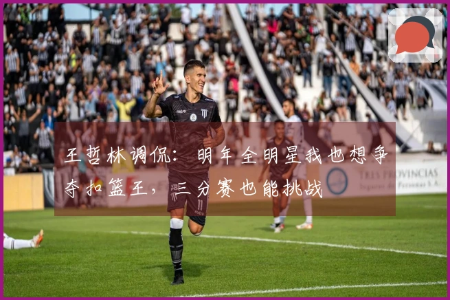 王哲林调侃：明年全明星我也想争夺扣篮王，三分赛也能挑战