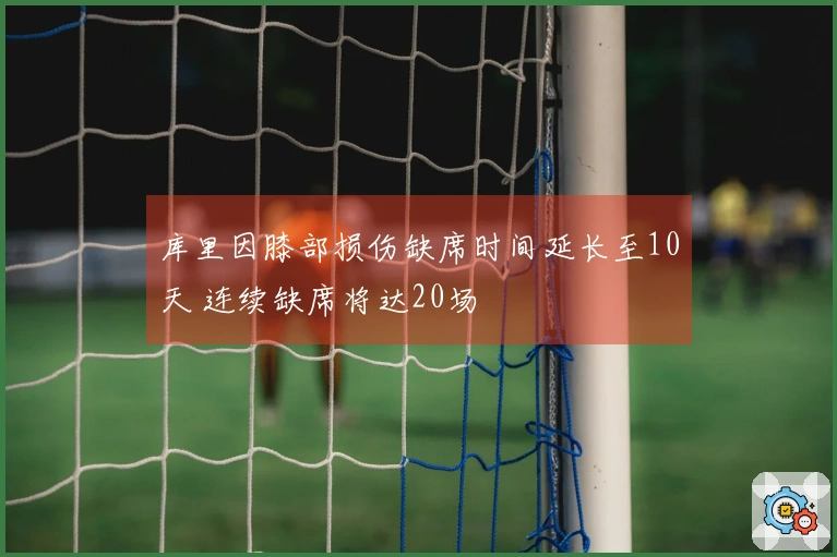 库里因膝部损伤缺席时间延长至10天 连续缺席将达20场